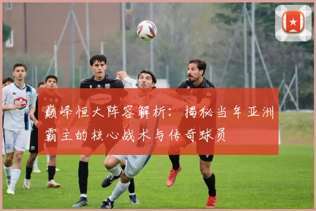 巅峰恒大阵容解析:揭秘当年亚洲霸主的核心战术与传奇球员
