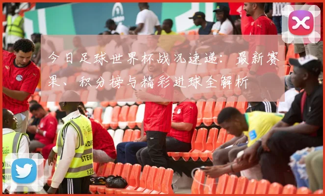今日足球世界杯战况速递:最新赛果、积分榜与精彩进球全解析