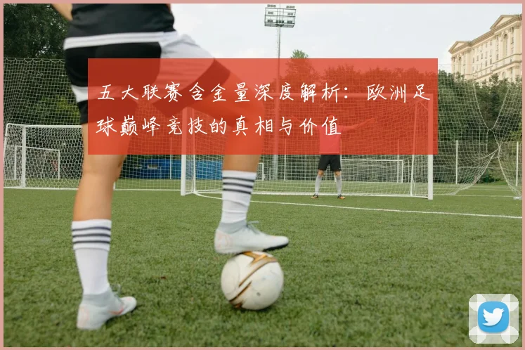 五大联赛含金量深度解析:欧洲足球巅峰竞技的真相与价值