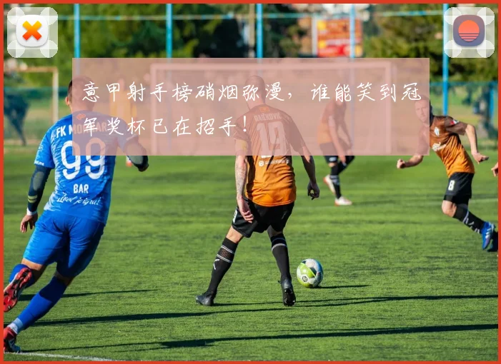 意甲射手榜硝烟弥漫，谁能笑到冠军奖杯已在招手！